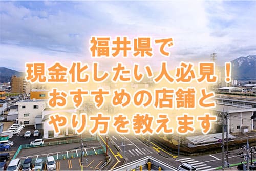 福井県で現金化したい人必見！おすすめの店舗とやり方を教えます